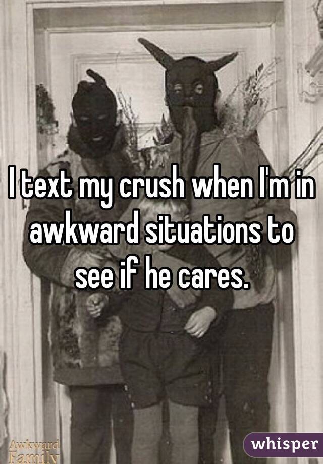 I text my crush when I'm in awkward situations to see if he cares. 