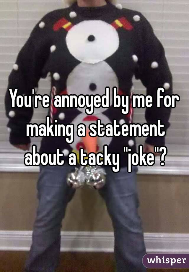 You're annoyed by me for making a statement about a tacky "joke"?
