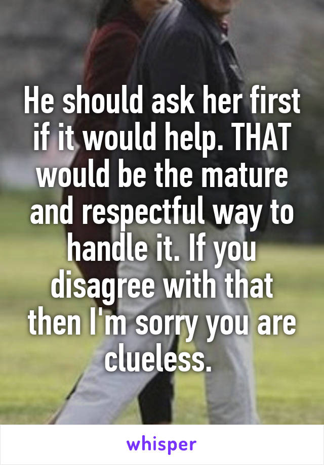 He should ask her first if it would help. THAT would be the mature and respectful way to handle it. If you disagree with that then I'm sorry you are clueless. 