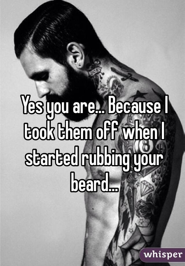 Yes you are... Because I took them off when I started rubbing your beard...