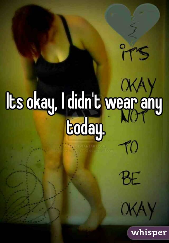 Its okay, I didn't wear any today.