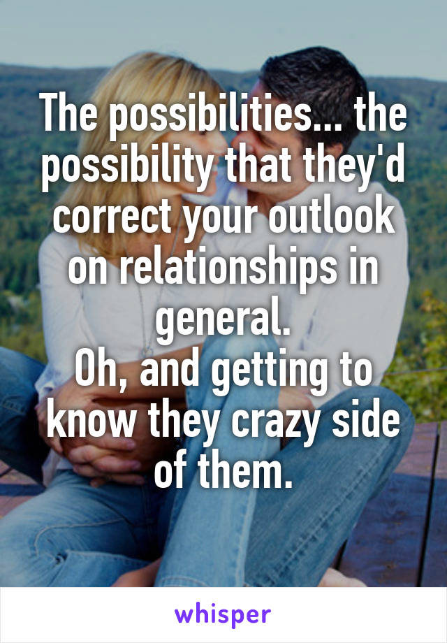 The possibilities... the possibility that they'd correct your outlook on relationships in general.
Oh, and getting to know they crazy side of them.
