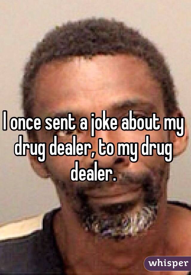 I once sent a joke about my drug dealer, to my drug dealer.

