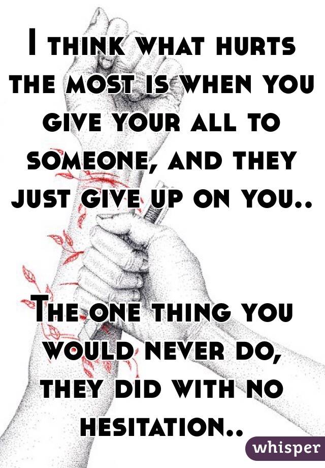 I think what hurts the most is when you give your all to someone, and they just give up on you.. 


The one thing you would never do, they did with no hesitation.. 