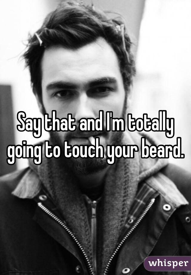 Say that and I'm totally going to touch your beard.