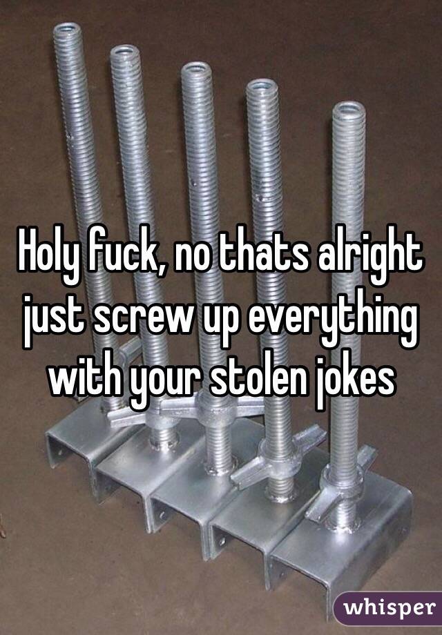 Holy fuck, no thats alright just screw up everything with your stolen jokes 