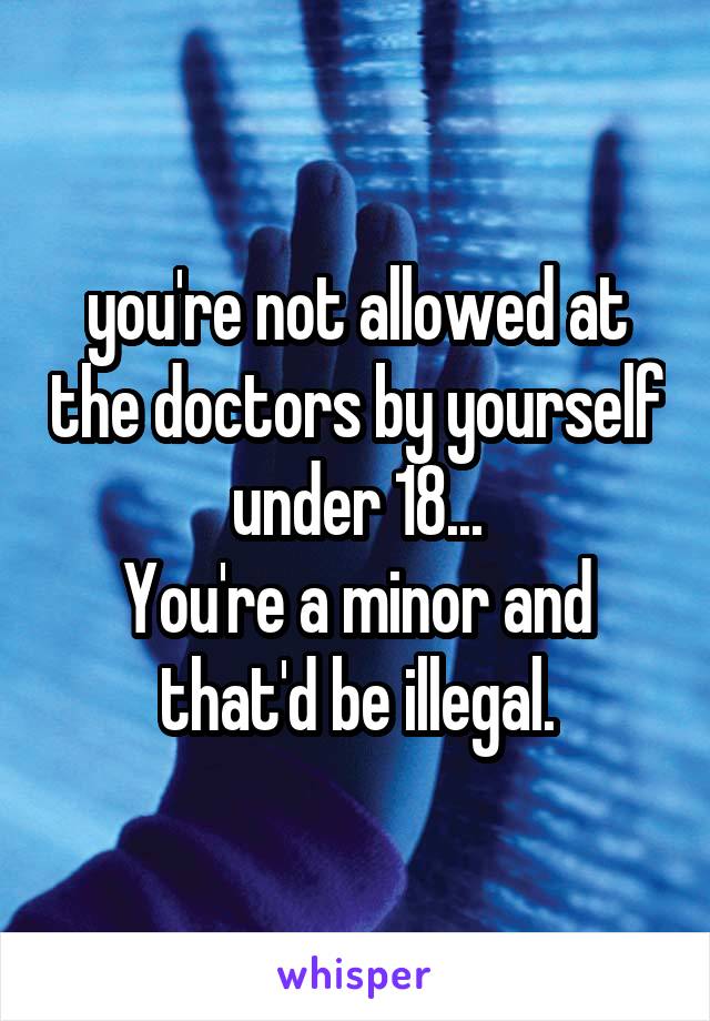 you're not allowed at the doctors by yourself under 18...
You're a minor and that'd be illegal.