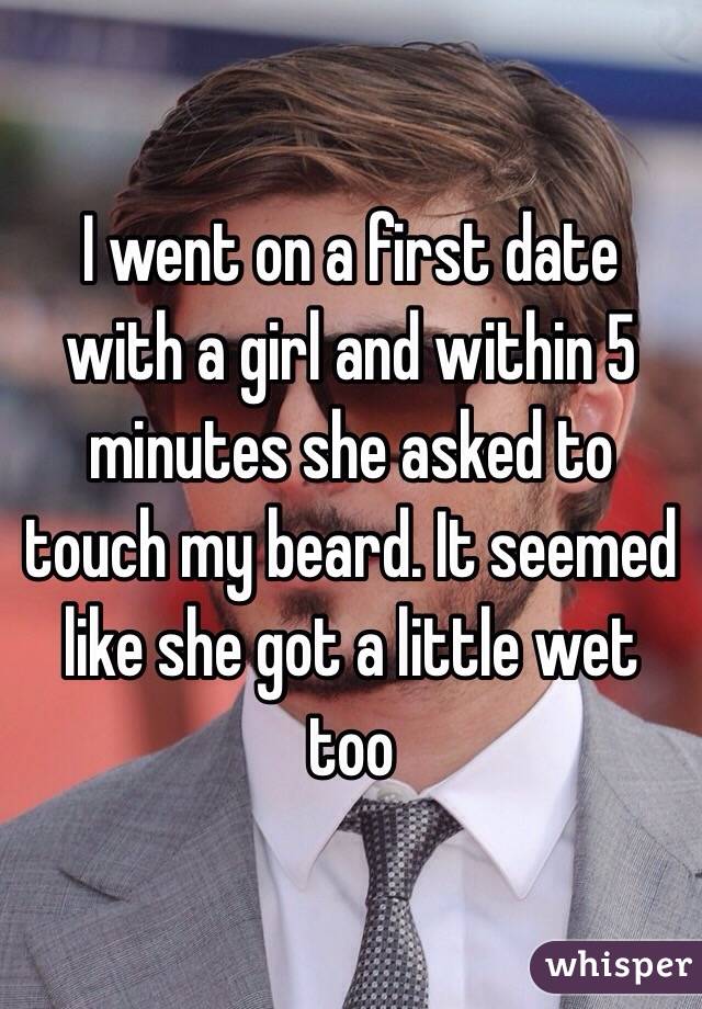 I went on a first date with a girl and within 5 minutes she asked to touch my beard. It seemed like she got a little wet too