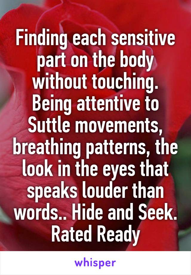 Finding each sensitive part on the body without touching. Being attentive to Suttle movements, breathing patterns, the look in the eyes that speaks louder than words.. Hide and Seek. Rated Ready