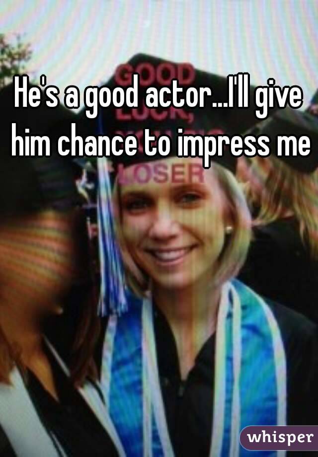 He's a good actor...I'll give him chance to impress me 