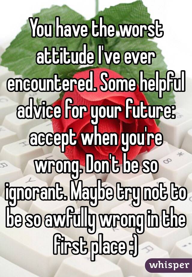 You have the worst attitude I've ever encountered. Some helpful advice for your future: accept when you're wrong. Don't be so ignorant. Maybe try not to be so awfully wrong in the first place :) 