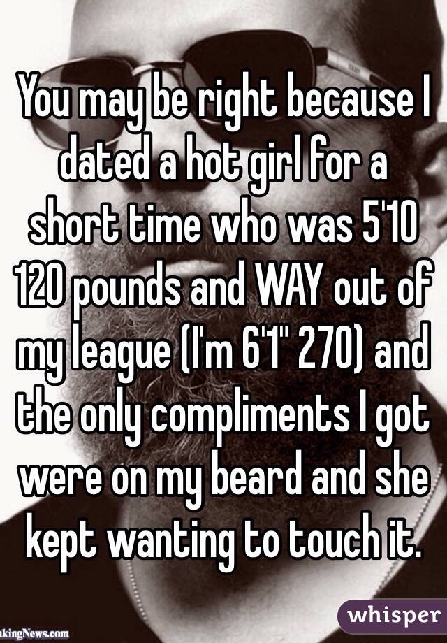 You may be right because I dated a hot girl for a short time who was 5'10 120 pounds and WAY out of my league (I'm 6'1" 270) and the only compliments I got were on my beard and she kept wanting to touch it. 