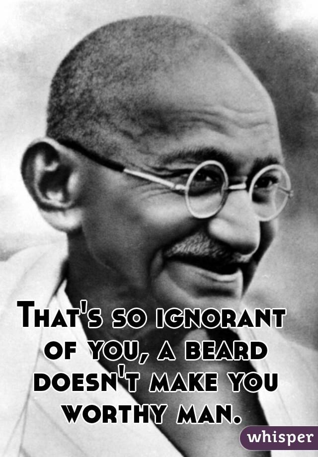 That's so ignorant of you, a beard doesn't make you worthy man. 