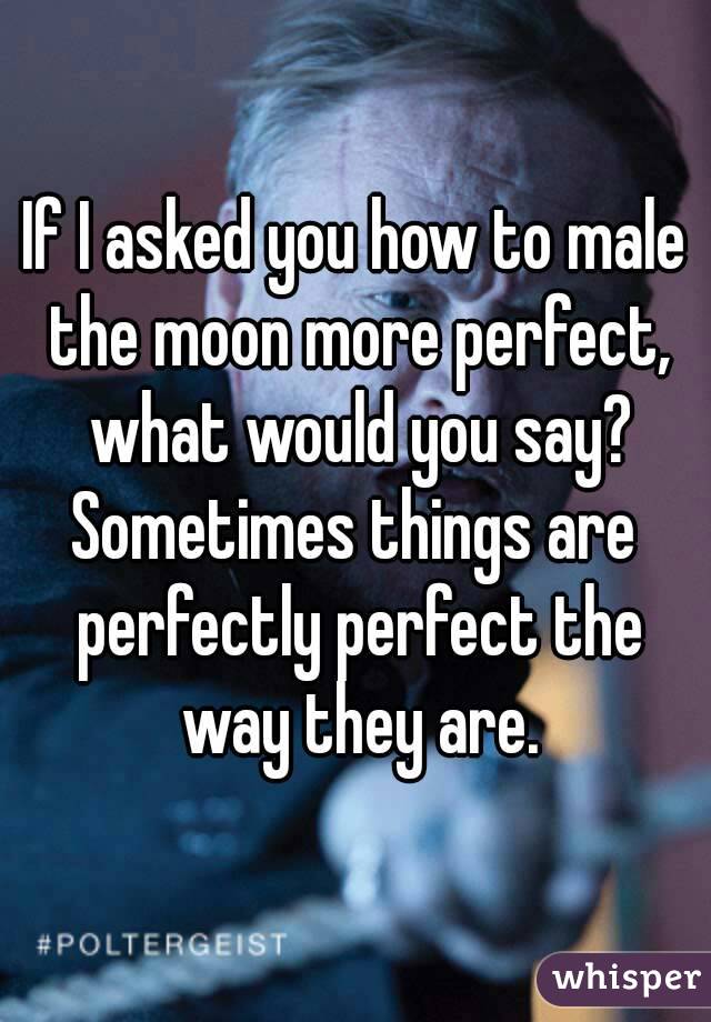 If I asked you how to male the moon more perfect, what would you say?
Sometimes things are perfectly perfect the way they are.
