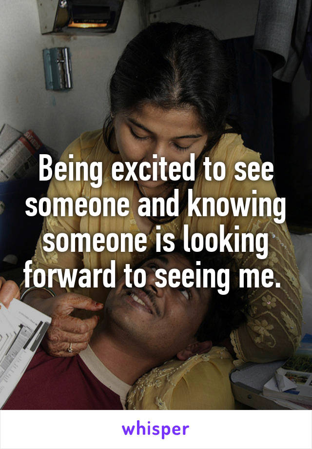 Being excited to see someone and knowing someone is looking forward to seeing me. 