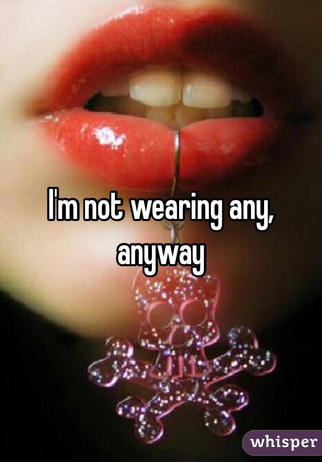 I'm not wearing any, anyway