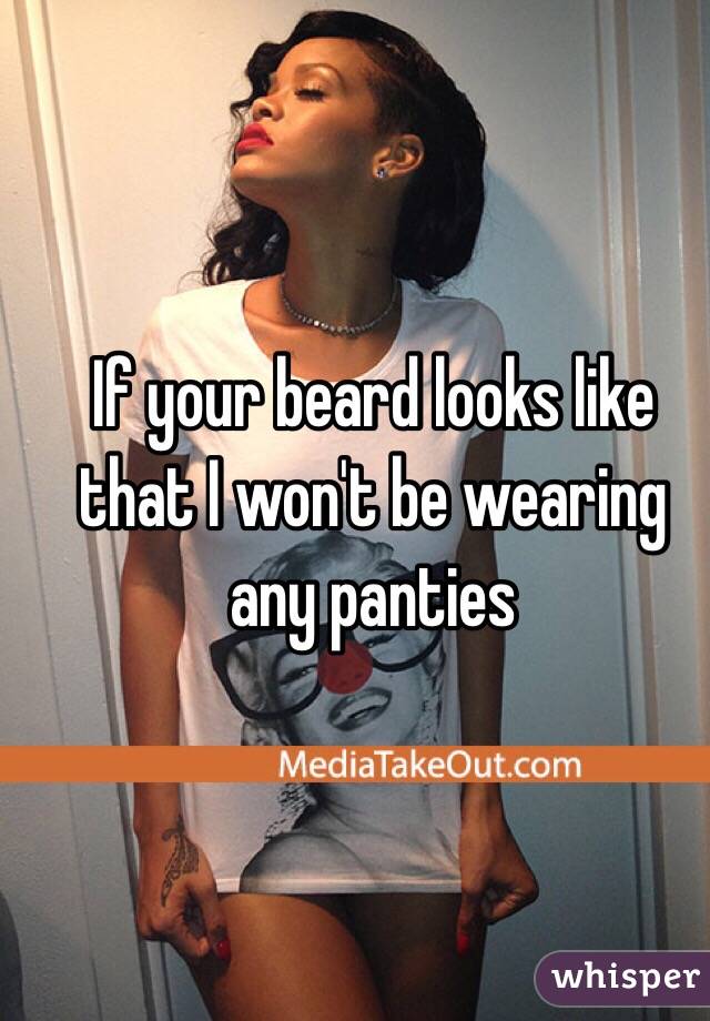 If your beard looks like that I won't be wearing any panties 