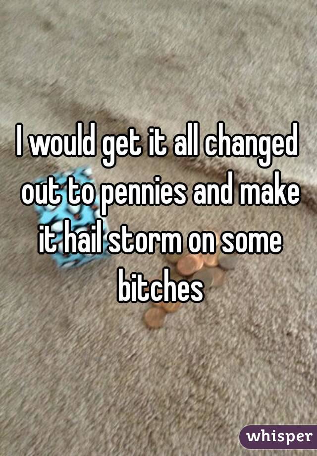 I would get it all changed out to pennies and make it hail storm on some bitches