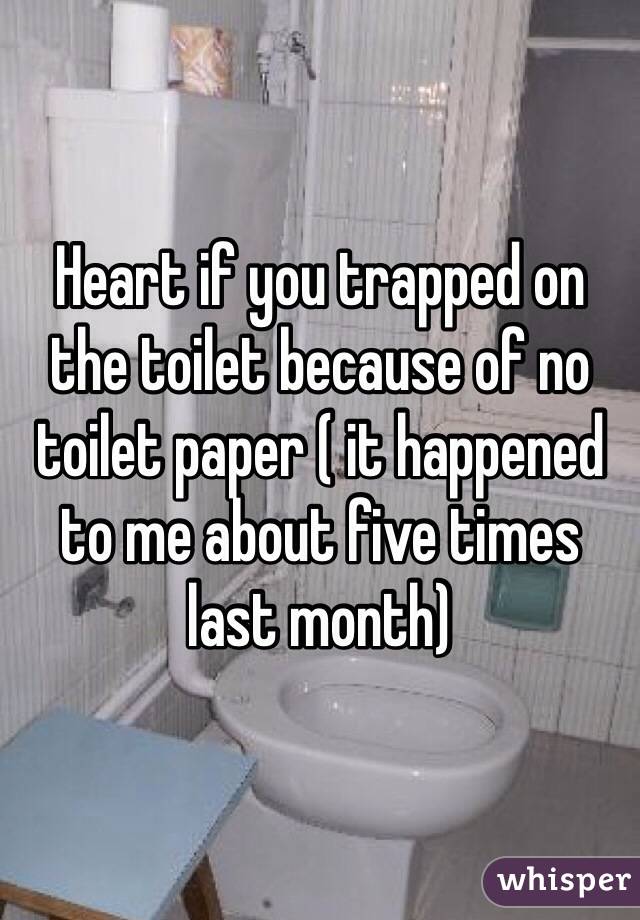 Heart if you trapped on the toilet because of no toilet paper ( it happened to me about five times last month)