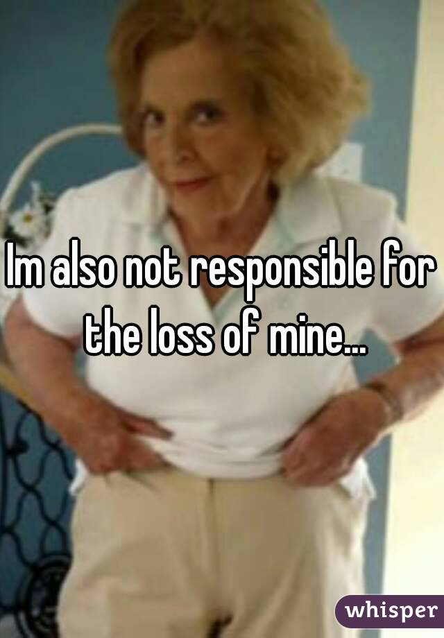 Im also not responsible for the loss of mine...