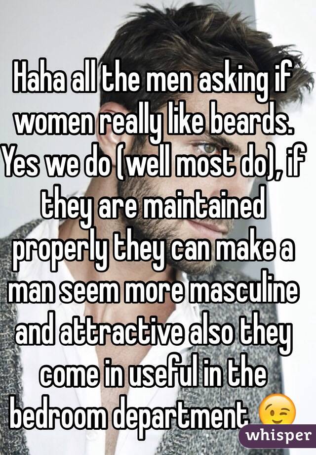 Haha all the men asking if women really like beards. 
Yes we do (well most do), if they are maintained properly they can make a man seem more masculine and attractive also they come in useful in the bedroom department 😉