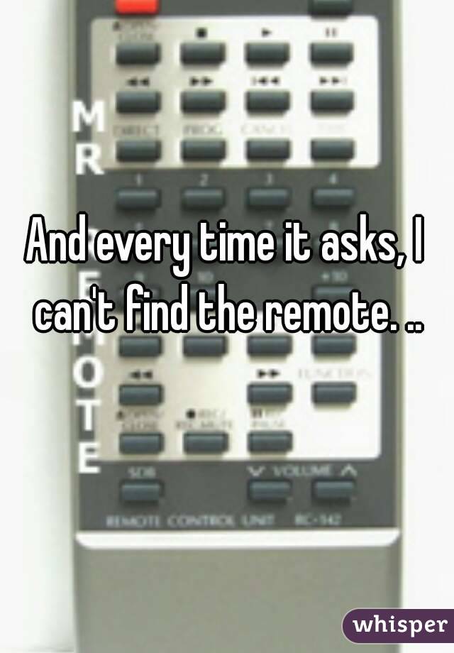 And every time it asks, I can't find the remote. ..