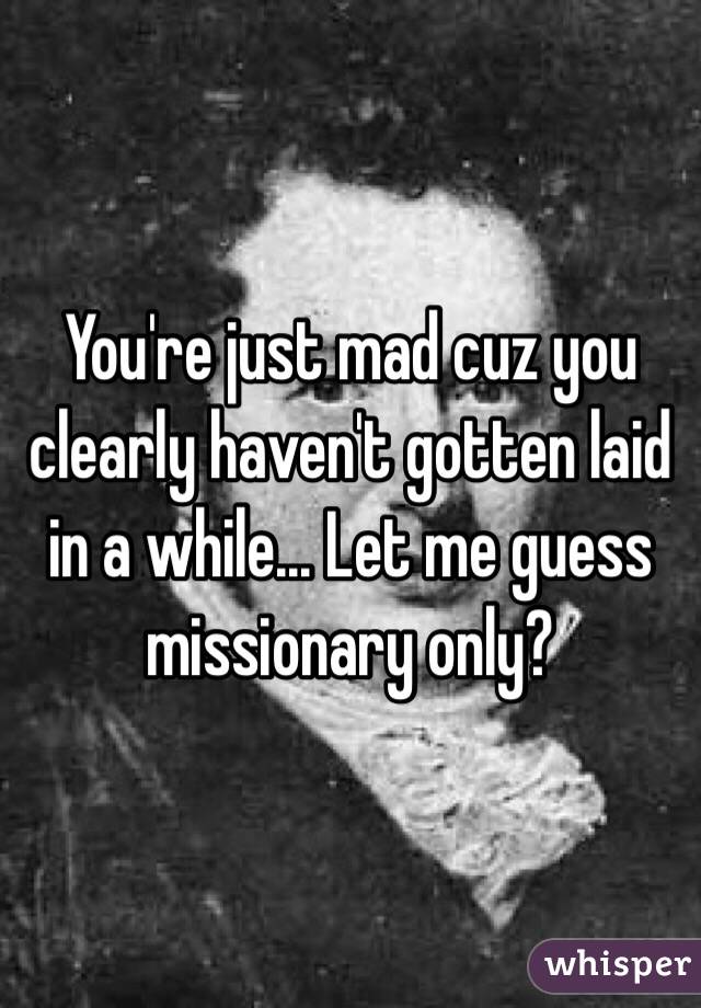 You're just mad cuz you clearly haven't gotten laid in a while... Let me guess missionary only?