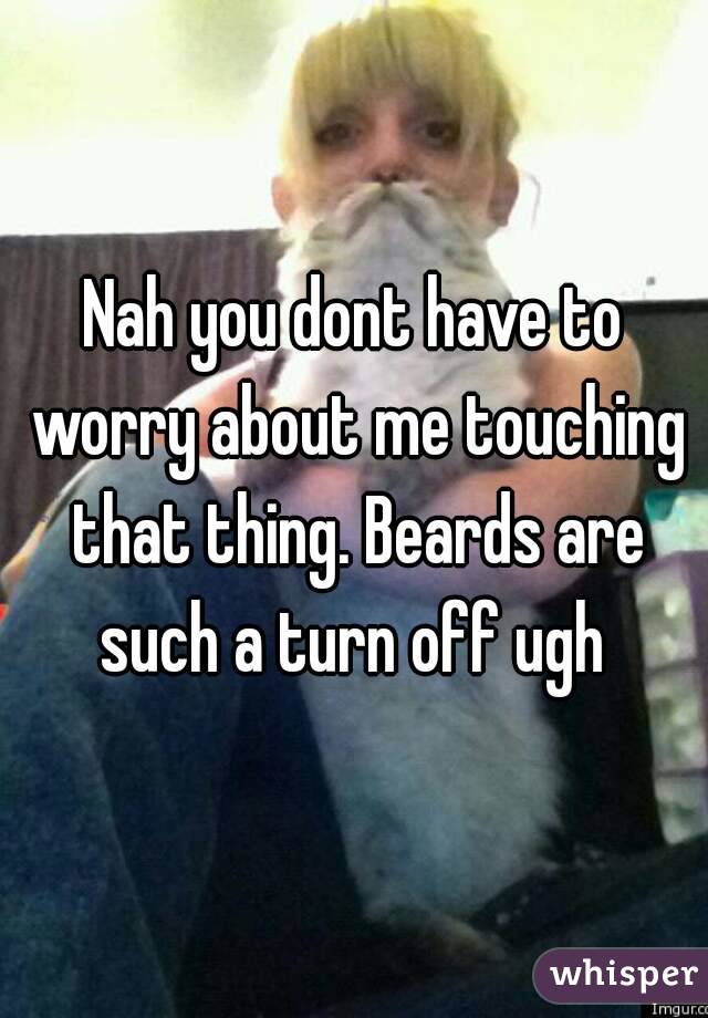 Nah you dont have to worry about me touching that thing. Beards are such a turn off ugh 