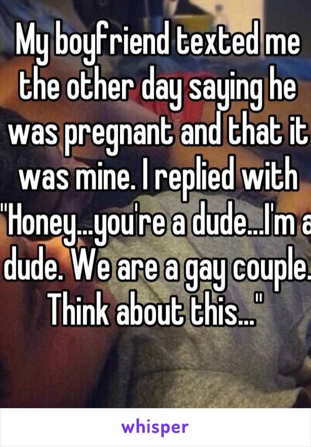 My boyfriend texted me the other day saying he was pregnant and that it was mine. I replied with "Honey...you're a dude...I'm a dude. We are a gay couple. Think about this..." 