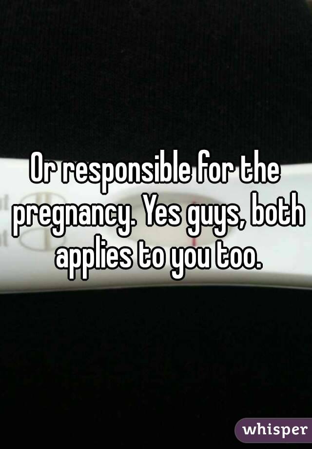 Or responsible for the pregnancy. Yes guys, both applies to you too.