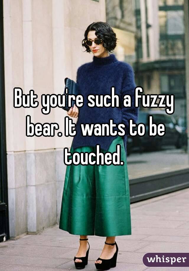 But you're such a fuzzy bear. It wants to be touched. 