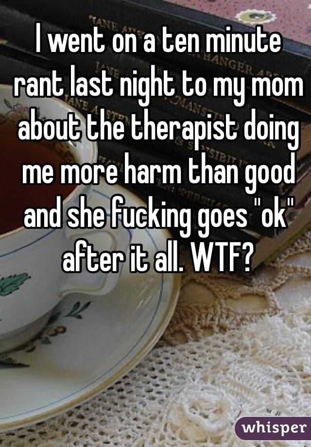 I went on a ten minute rant last night to my mom about the therapist doing me more harm than good and she fucking goes "ok" after it all. WTF?