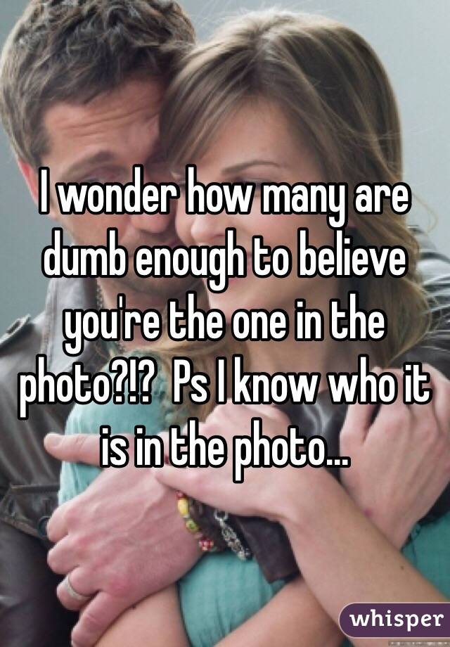 I wonder how many are dumb enough to believe you're the one in the photo?!?  Ps I know who it is in the photo...