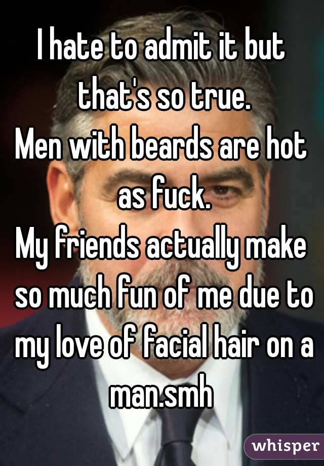 I hate to admit it but that's so true.
Men with beards are hot as fuck.
My friends actually make so much fun of me due to my love of facial hair on a man.smh 