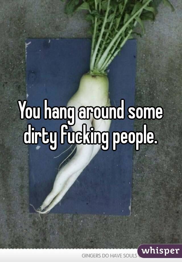 You hang around some dirty fucking people. 