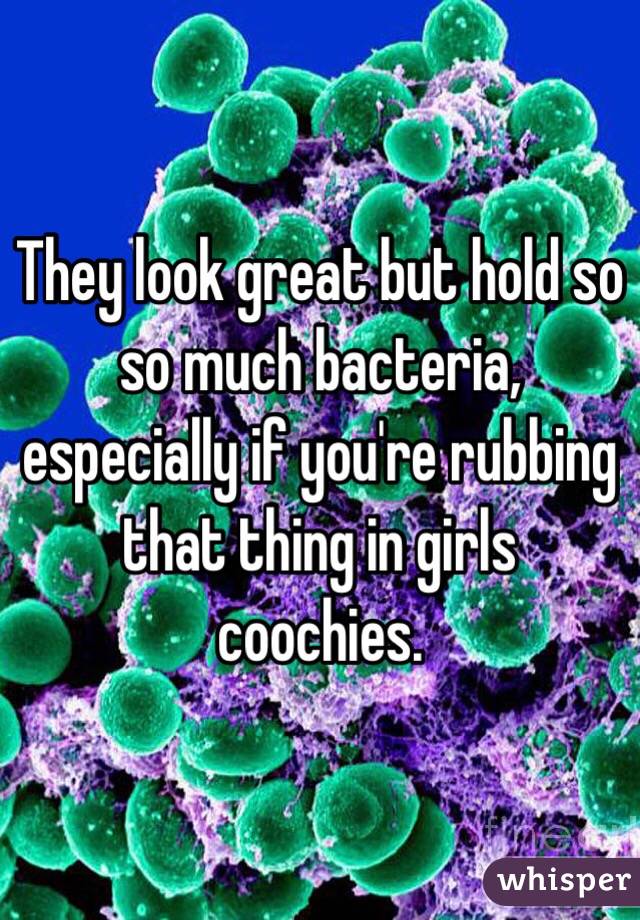 They look great but hold so so much bacteria, especially if you're rubbing that thing in girls coochies.