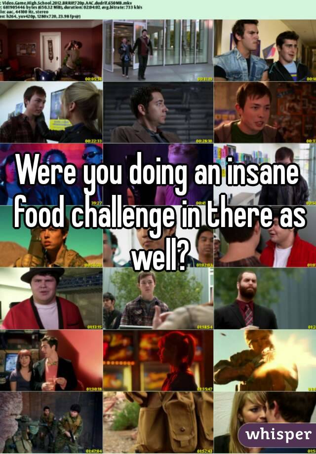 Were you doing an insane food challenge in there as well?