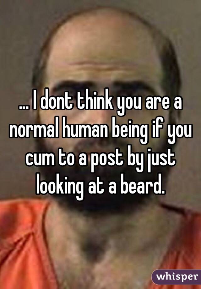 ... I dont think you are a normal human being if you cum to a post by just looking at a beard.