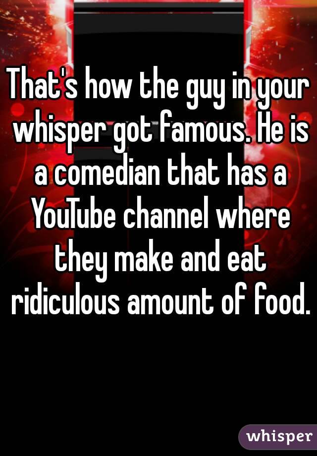 That's how the guy in your whisper got famous. He is a comedian that has a YouTube channel where they make and eat ridiculous amount of food. 