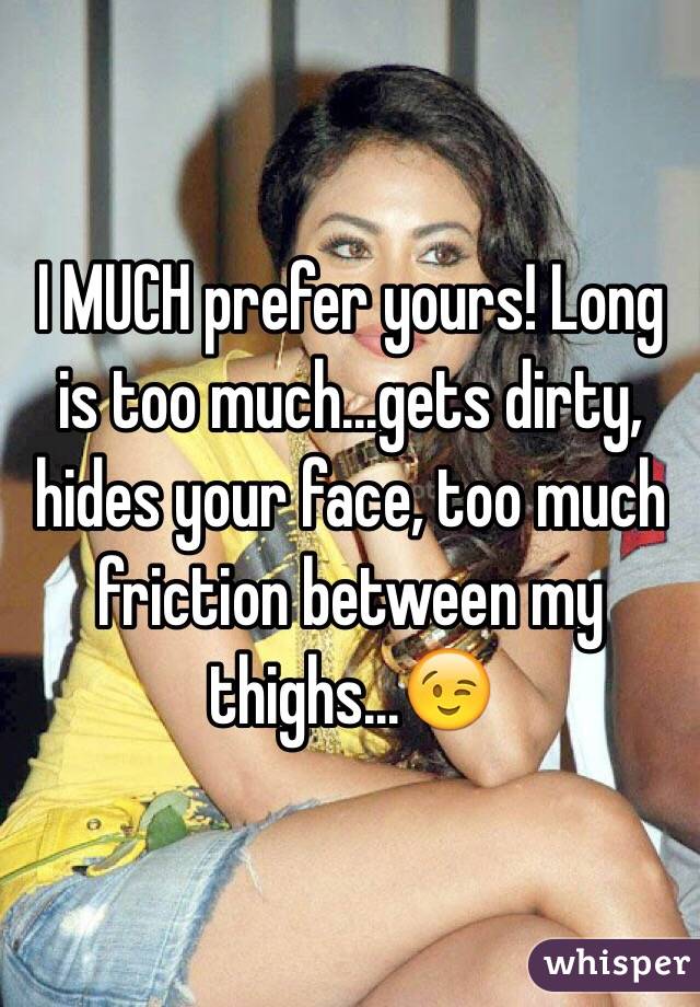 I MUCH prefer yours! Long is too much...gets dirty, hides your face, too much friction between my thighs...😉