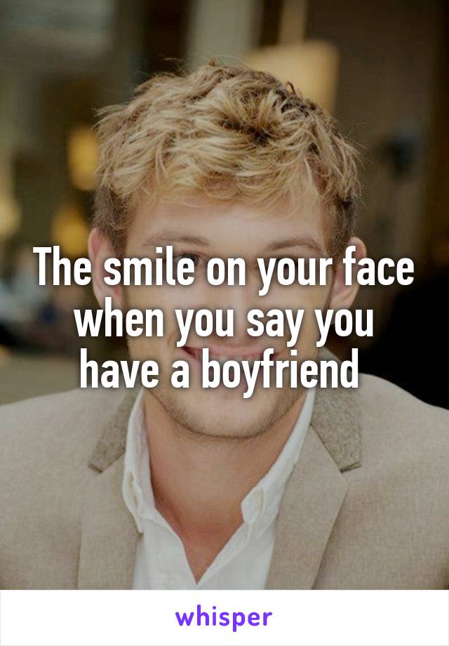 The smile on your face when you say you have a boyfriend 