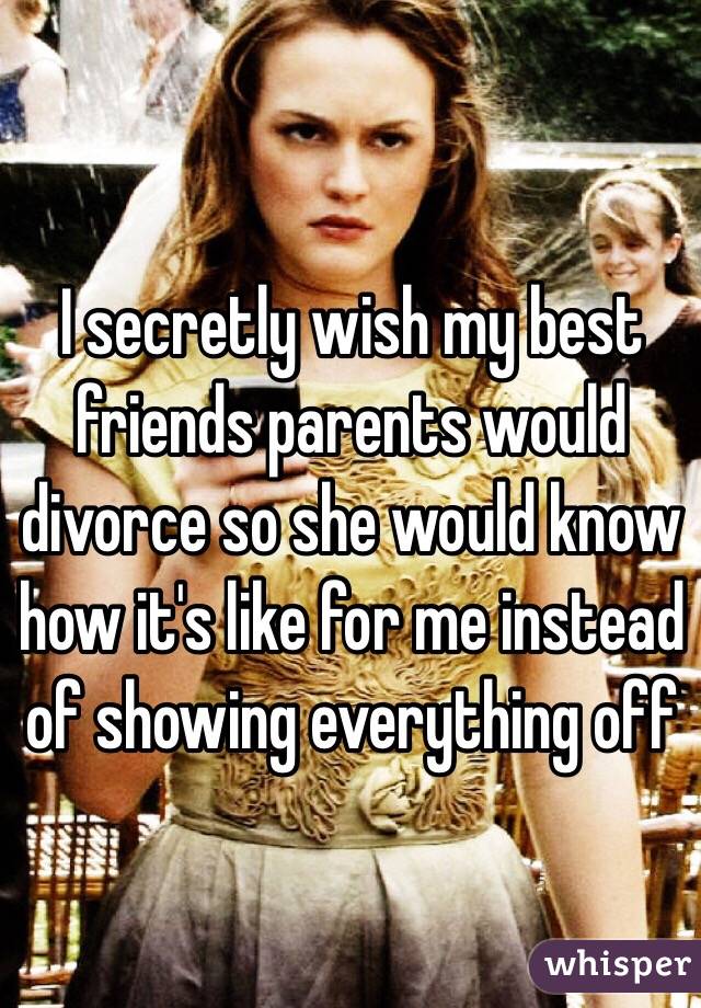 I secretly wish my best friends parents would divorce so she would know how it's like for me instead of showing everything off