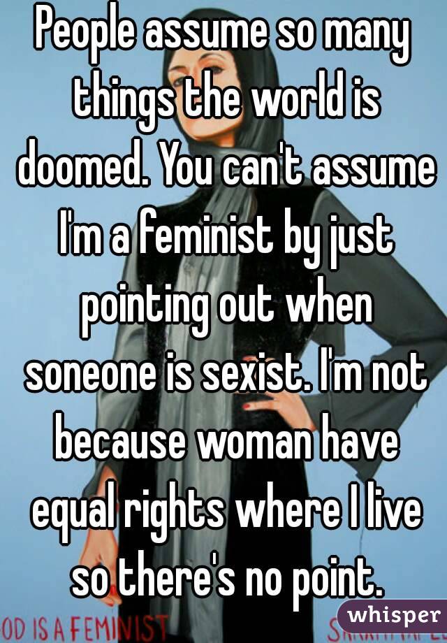 People assume so many things the world is doomed. You can't assume I'm a feminist by just pointing out when soneone is sexist. I'm not because woman have equal rights where I live so there's no point.