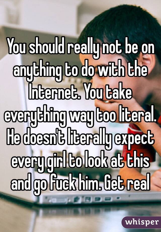 You should really not be on anything to do with the Internet. You take everything way too literal. He doesn't literally expect every girl to look at this and go fuck him. Get real