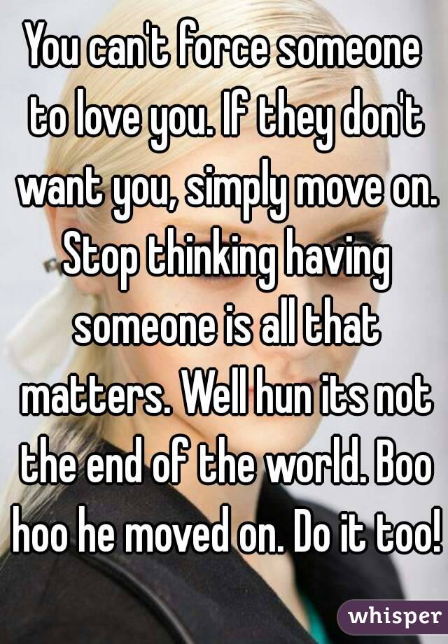 You can't force someone to love you. If they don't want you, simply move on. Stop thinking having someone is all that matters. Well hun its not the end of the world. Boo hoo he moved on. Do it too!