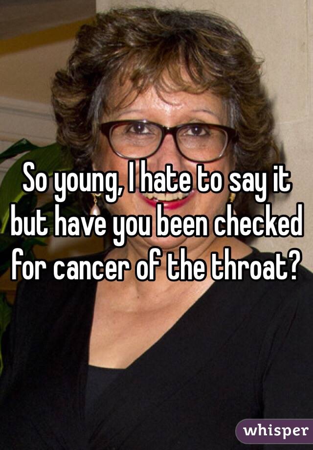 So young, I hate to say it but have you been checked for cancer of the throat? 