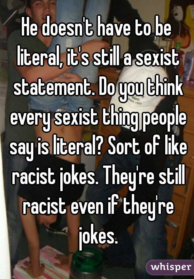 He doesn't have to be literal, it's still a sexist statement. Do you think every sexist thing people say is literal? Sort of like racist jokes. They're still racist even if they're jokes.