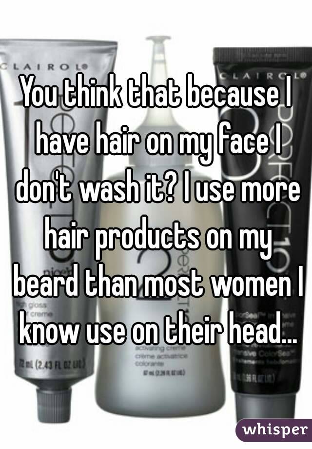 You think that because I have hair on my face I don't wash it? I use more hair products on my beard than most women I know use on their head...