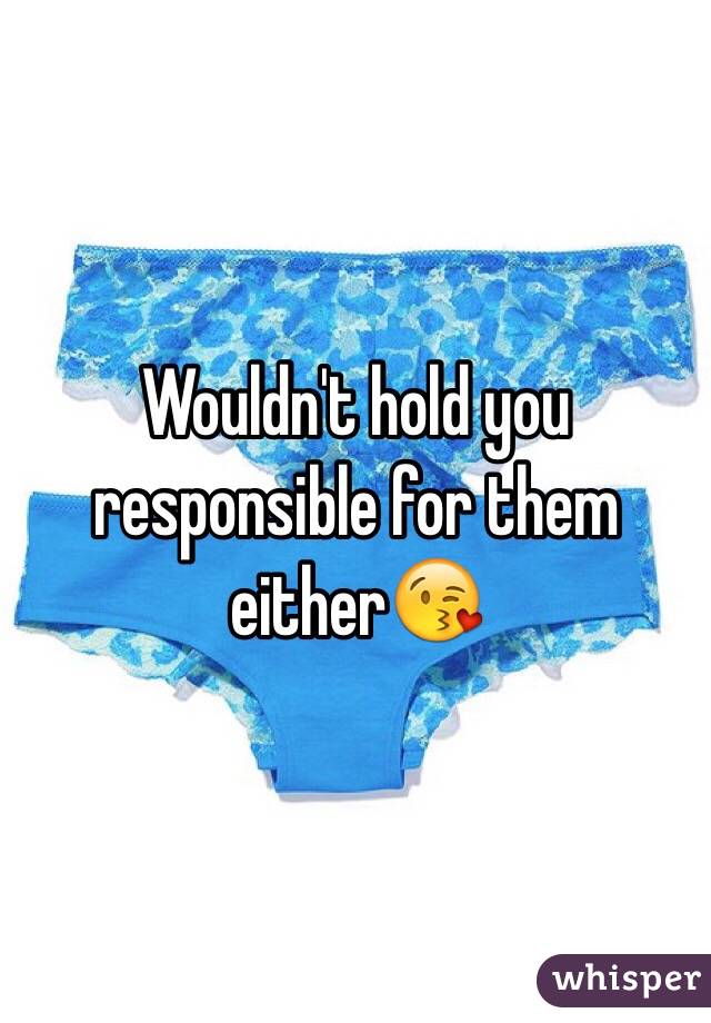 Wouldn't hold you responsible for them either😘