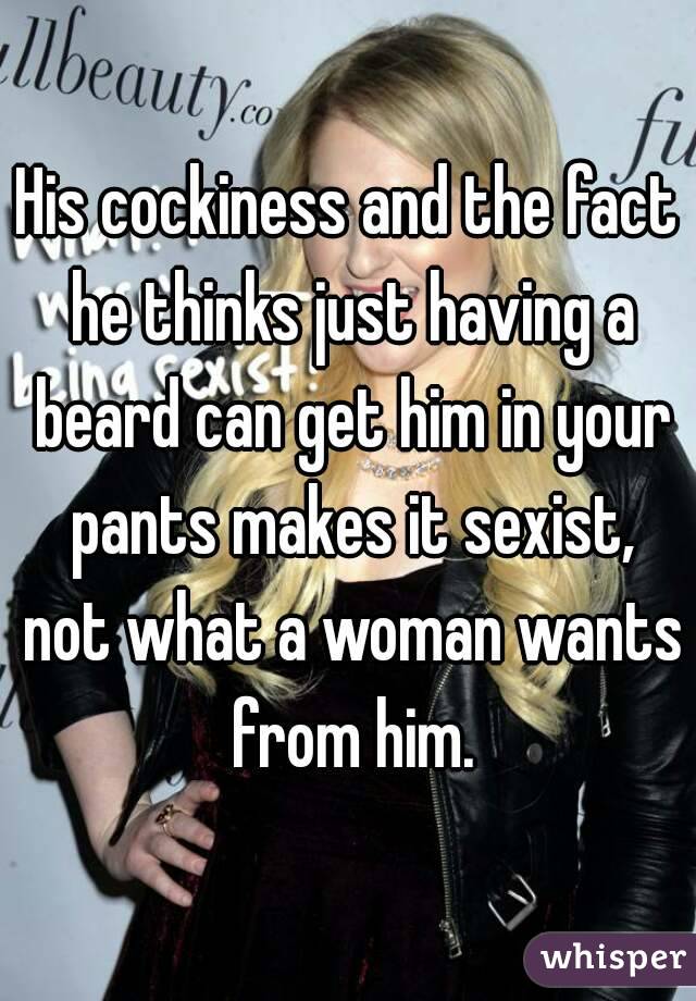 His cockiness and the fact he thinks just having a beard can get him in your pants makes it sexist, not what a woman wants from him.